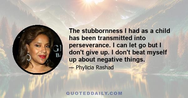 The stubbornness I had as a child has been transmitted into perseverance. I can let go but I don't give up. I don't beat myself up about negative things.