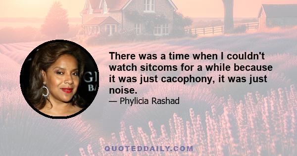 There was a time when I couldn't watch sitcoms for a while because it was just cacophony, it was just noise.