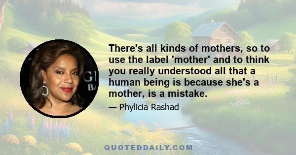 There's all kinds of mothers, so to use the label 'mother' and to think you really understood all that a human being is because she's a mother, is a mistake.