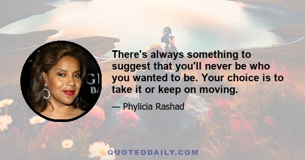 There's always something to suggest that you'll never be who you wanted to be. Your choice is to take it or keep on moving.