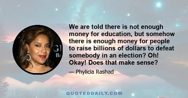 We are told there is not enough money for education, but somehow there is enough money for people to raise billions of dollars to defeat somebody in an election? Oh! Okay! Does that make sense?