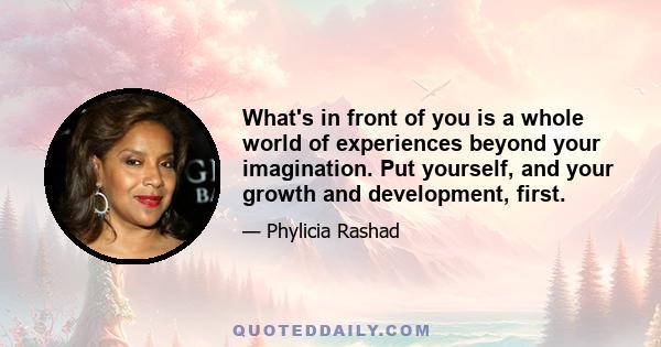 What's in front of you is a whole world of experiences beyond your imagination. Put yourself, and your growth and development, first.