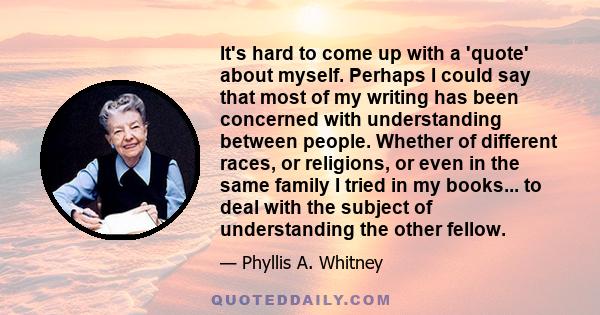 It's hard to come up with a 'quote' about myself. Perhaps I could say that most of my writing has been concerned with understanding between people. Whether of different races, or religions, or even in the same family I