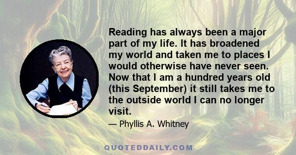 Reading has always been a major part of my life. It has broadened my world and taken me to places I would otherwise have never seen. Now that I am a hundred years old (this September) it still takes me to the outside