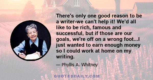 There's only one good reason to be a writer-we can't help it! We'd all like to be rich, famous and successful, but if those are our goals, we're off on a wrong foot...I just wanted to earn enough money so I could work