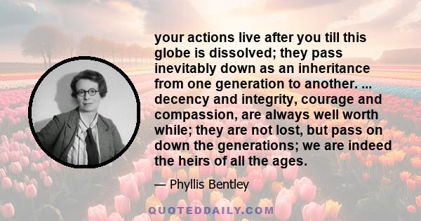 your actions live after you till this globe is dissolved; they pass inevitably down as an inheritance from one generation to another. ... decency and integrity, courage and compassion, are always well worth while; they