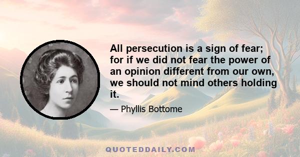 All persecution is a sign of fear; for if we did not fear the power of an opinion different from our own, we should not mind others holding it.