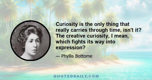 Curiosity is the only thing that really carries through time, isn't it? The creative curiosity, I mean, which fights its way into expression?