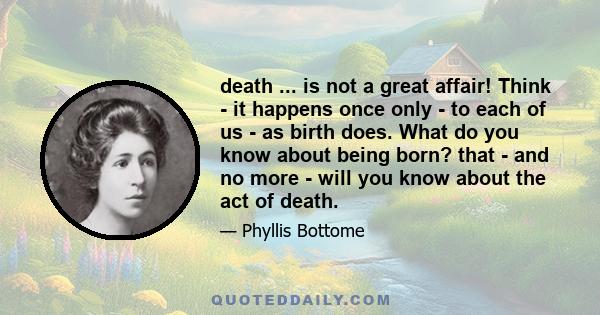 death ... is not a great affair! Think - it happens once only - to each of us - as birth does. What do you know about being born? that - and no more - will you know about the act of death.