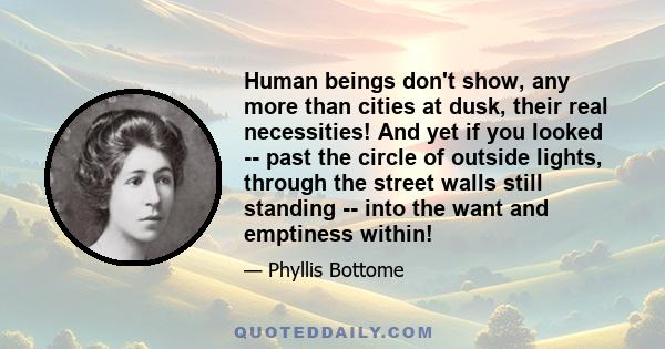 Human beings don't show, any more than cities at dusk, their real necessities! And yet if you looked -- past the circle of outside lights, through the street walls still standing -- into the want and emptiness within!