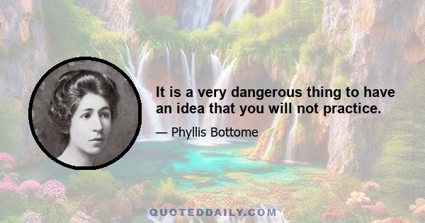 It is a very dangerous thing to have an idea that you will not practice.