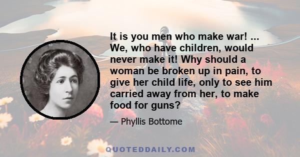 It is you men who make war! ... We, who have children, would never make it! Why should a woman be broken up in pain, to give her child life, only to see him carried away from her, to make food for guns?