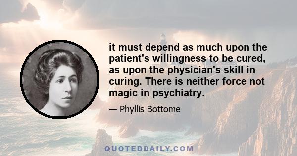 it must depend as much upon the patient's willingness to be cured, as upon the physician's skill in curing. There is neither force not magic in psychiatry.