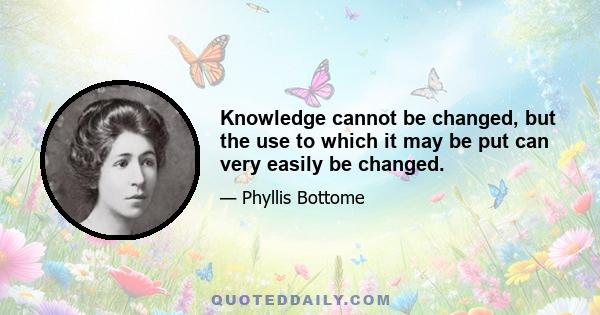 Knowledge cannot be changed, but the use to which it may be put can very easily be changed.