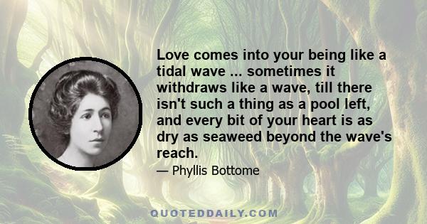 Love comes into your being like a tidal wave ... sometimes it withdraws like a wave, till there isn't such a thing as a pool left, and every bit of your heart is as dry as seaweed beyond the wave's reach.