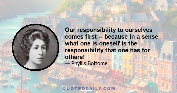 Our responsibility to ourselves comes first -- because in a sense what one is oneself is the responsibility that one has for others!