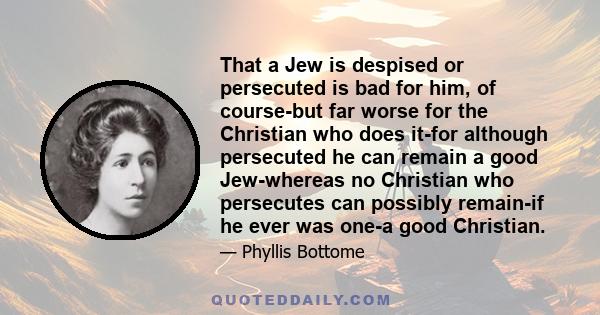 That a Jew is despised or persecuted is bad for him, of course-but far worse for the Christian who does it-for although persecuted he can remain a good Jew-whereas no Christian who persecutes can possibly remain-if he