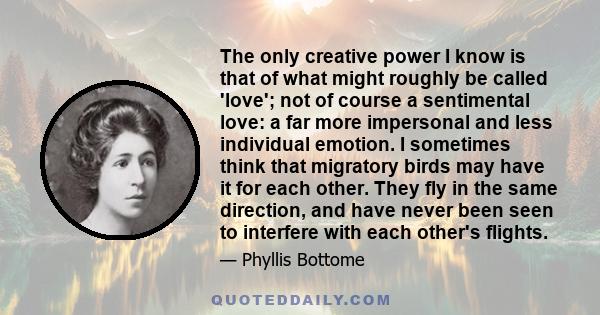 The only creative power I know is that of what might roughly be called 'love'; not of course a sentimental love: a far more impersonal and less individual emotion. I sometimes think that migratory birds may have it for