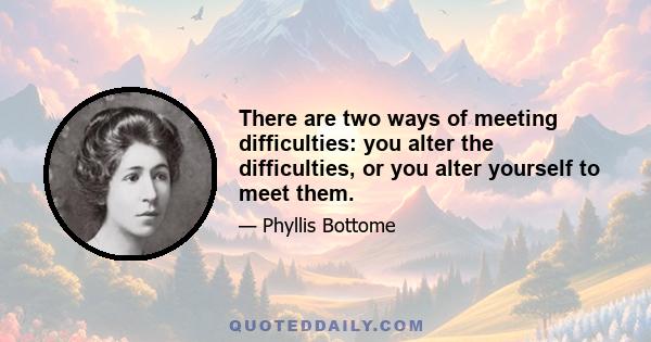 There are two ways of meeting difficulties: you alter the difficulties, or you alter yourself to meet them.