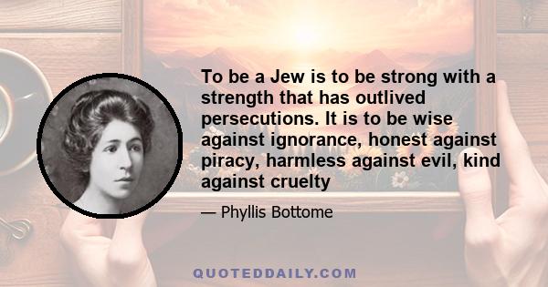 To be a Jew is to be strong with a strength that has outlived persecutions. It is to be wise against ignorance, honest against piracy, harmless against evil, kind against cruelty