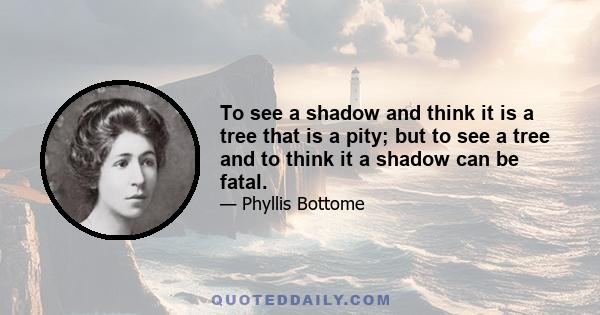 To see a shadow and think it is a tree that is a pity; but to see a tree and to think it a shadow can be fatal.