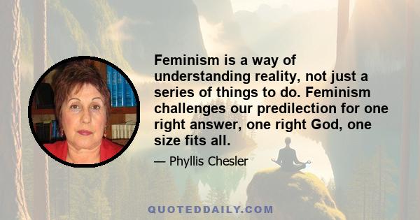 Feminism is a way of understanding reality, not just a series of things to do. Feminism challenges our predilection for one right answer, one right God, one size fits all.