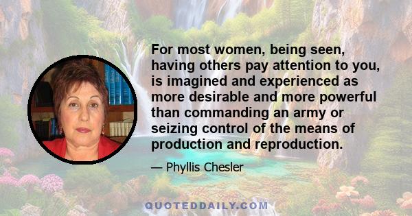 For most women, being seen, having others pay attention to you, is imagined and experienced as more desirable and more powerful than commanding an army or seizing control of the means of production and reproduction.