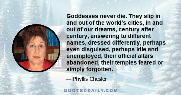 Goddesses never die. They slip in and out of the world's cities, in and out of our dreams, century after century, answering to different names, dressed differently, perhaps even disguised, perhaps idle and unemployed,