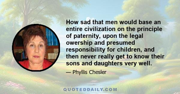 How sad that men would base an entire civilization on the principle of paternity, upon the legal owership and presumed responsibility for children, and then never really get to know their sons and daughters very well.