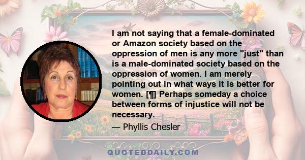 I am not saying that a female-dominated or Amazon society based on the oppression of men is any more just than is a male-dominated society based on the oppression of women. I am merely pointing out in what ways it is