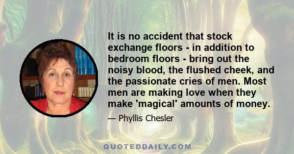 It is no accident that stock exchange floors - in addition to bedroom floors - bring out the noisy blood, the flushed cheek, and the passionate cries of men. Most men are making love when they make 'magical' amounts of