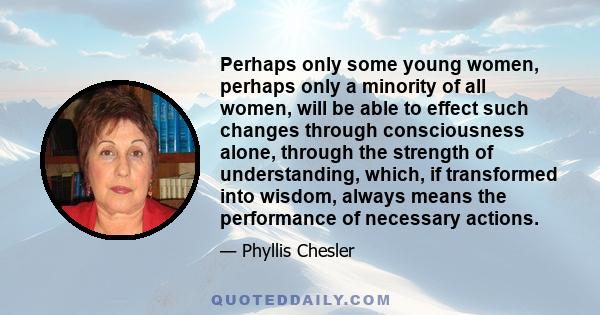 Perhaps only some young women, perhaps only a minority of all women, will be able to effect such changes through consciousness alone, through the strength of understanding, which, if transformed into wisdom, always