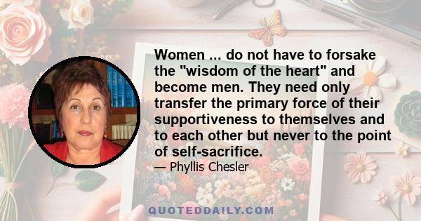 Women ... do not have to forsake the wisdom of the heart and become men. They need only transfer the primary force of their supportiveness to themselves and to each other but never to the point of self-sacrifice.