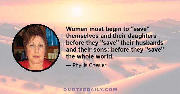 Women must begin to save themselves and their daughters before they save their husbands and their sons; before they save the whole world.