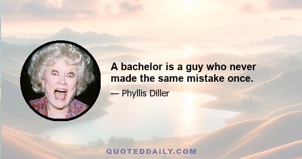 A bachelor is a guy who never made the same mistake once.