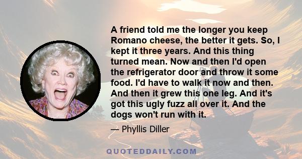 A friend told me the longer you keep Romano cheese, the better it gets. So, I kept it three years. And this thing turned mean. Now and then I'd open the refrigerator door and throw it some food. I'd have to walk it now