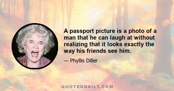 A passport picture is a photo of a man that he can laugh at without realizing that it looks exactly the way his friends see him.