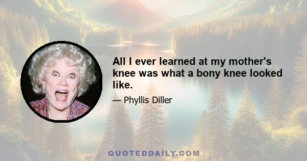 All I ever learned at my mother's knee was what a bony knee looked like.