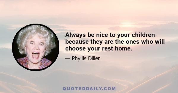 Always be nice to your children because they are the ones who will choose your rest home.