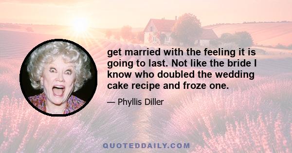 get married with the feeling it is going to last. Not like the bride I know who doubled the wedding cake recipe and froze one.