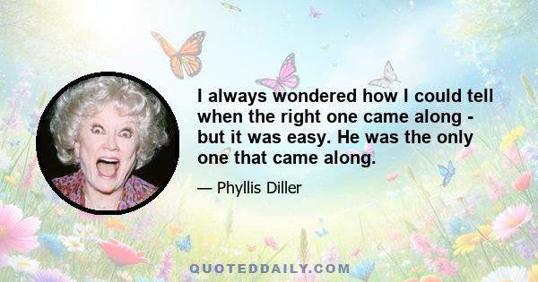 I always wondered how I could tell when the right one came along - but it was easy. He was the only one that came along.