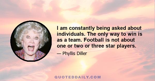 I am constantly being asked about individuals. The only way to win is as a team. Football is not about one or two or three star players.