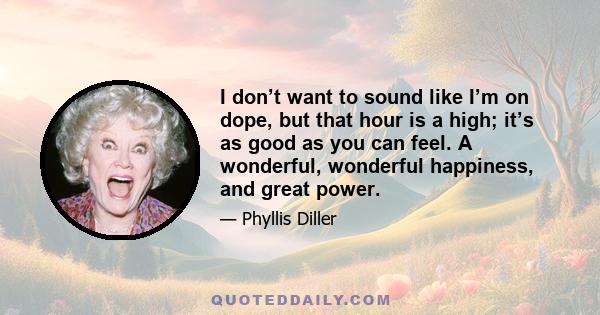 I don’t want to sound like I’m on dope, but that hour is a high; it’s as good as you can feel. A wonderful, wonderful happiness, and great power.