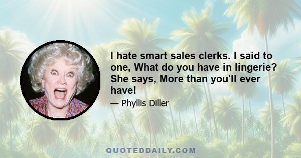 I hate smart sales clerks. I said to one, What do you have in lingerie? She says, More than you'll ever have!