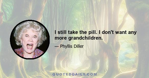 I still take the pill. I don't want any more grandchildren.