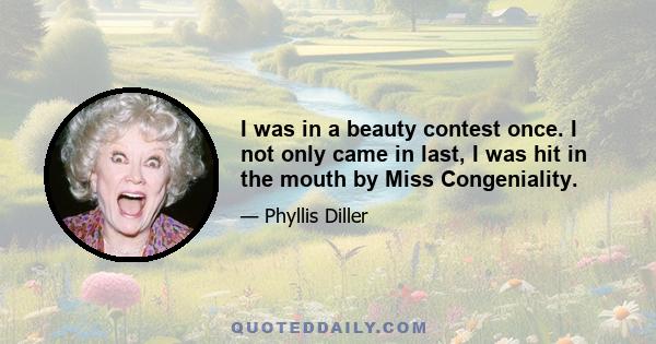 I was in a beauty contest once. I not only came in last, I was hit in the mouth by Miss Congeniality.