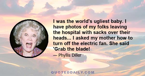 I was the world's ugliest baby. I have photos of my folks leaving the hospital with sacks over their heads... I asked my mother how to turn off the electric fan. She said 'Grab the blade!