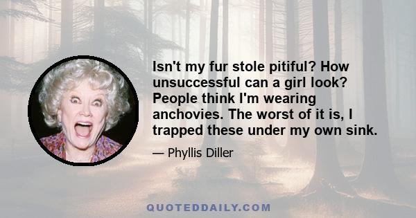 Isn't my fur stole pitiful? How unsuccessful can a girl look? People think I'm wearing anchovies. The worst of it is, I trapped these under my own sink.