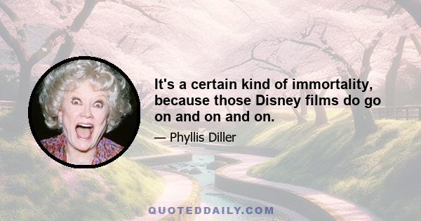 It's a certain kind of immortality, because those Disney films do go on and on and on.