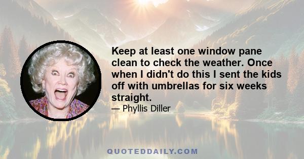 Keep at least one window pane clean to check the weather. Once when I didn't do this I sent the kids off with umbrellas for six weeks straight.